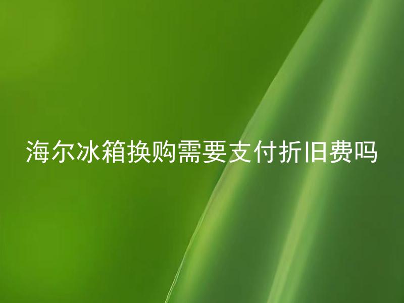 海尔冰箱换购需要支付折旧费吗 换购海尔冰箱有哪些注意事项？
