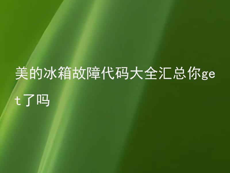 美的冰箱故障代码大全汇总你get了吗 美的冰箱故障代码大全汇总，如何进行快速排错？
