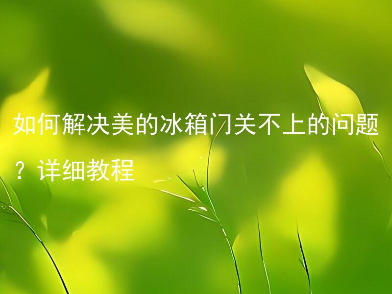 如何解决美的冰箱门关不上的问题？详细教程 如何调整美的冰箱门的位置以使其能够完全关闭？详细教程