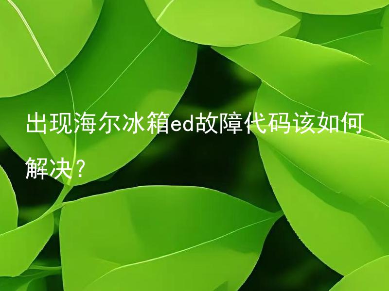 出现海尔冰箱ed故障代码该如何解决？ 海尔冰箱ED故障代码代表什么问题？如何修理？
