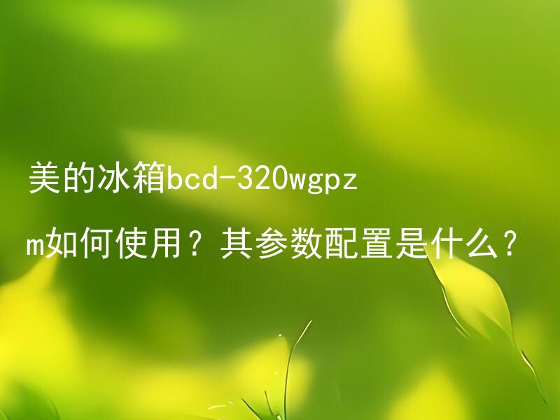 美的冰箱bcd-320wgpzm如何使用？其参数配置是什么？ 美的冰箱bcd-320wgpzm如何清洁？其能耗表现如何？