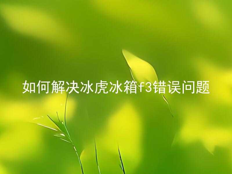如何解决冰虎冰箱f3错误问题 冰虎冰箱F3错误怎么办？