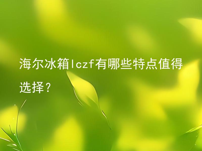 海尔冰箱lczf有哪些特点值得选择？ 海尔冰箱LCZF相比其他型号有何特别之处？