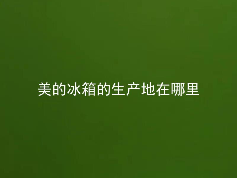 美的冰箱的生产地在哪里 美的冰箱是在哪些国家生产的?