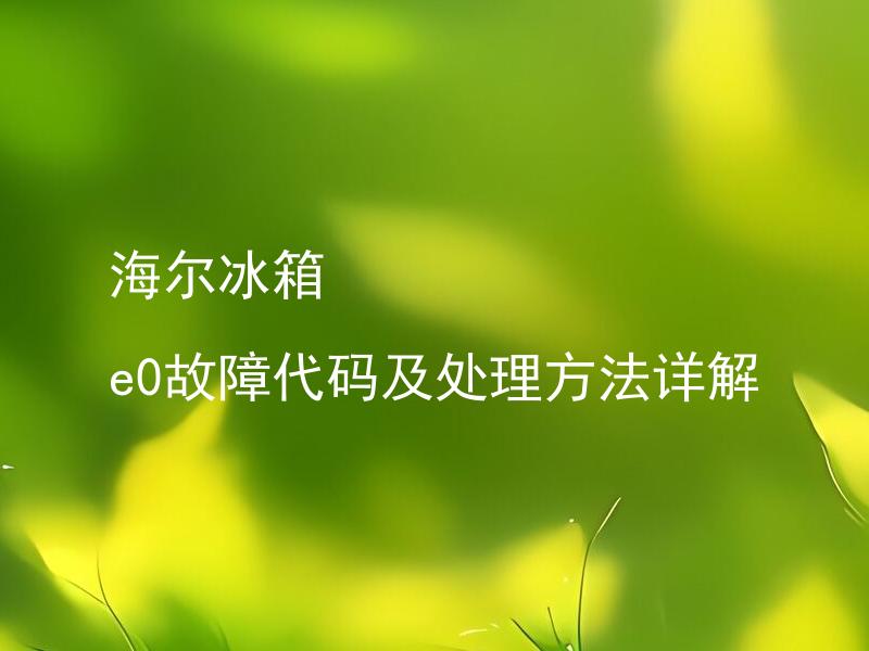 海尔冰箱 e0故障代码及处理方法详解 海尔冰箱其他故障代码有哪些，该如何应对？