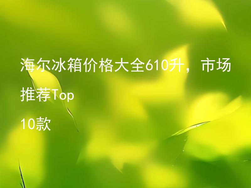 海尔冰箱价格大全610升，市场推荐Top 10款 海尔610升冰箱哪款好？推荐前十款价格大全。