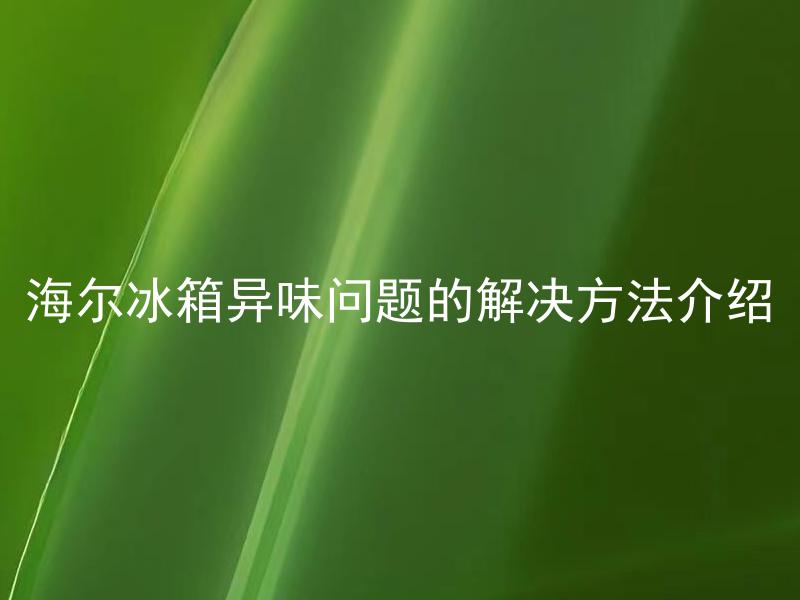 海尔冰箱异味问题的解决方法介绍 如何快速有效地去除海尔冰箱异味？