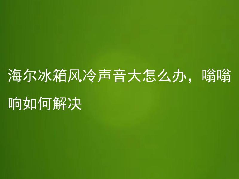 海尔冰箱风冷声音大怎么办，嗡嗡响如何解决 海尔冰箱风冷制冷时间长吗？