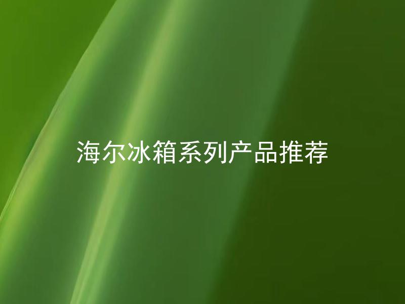 海尔冰箱系列产品推荐 海尔冰箱有哪些好评度高的系列产品？
