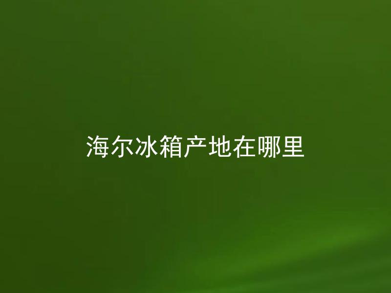 海尔冰箱产地在哪里 海尔冰箱产地是否会影响产品质量？