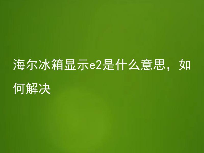 海尔冰箱显示e2是什么意思，如何解决 什么情况下海尔冰箱会显示E2，如何排除并解决这个问题？