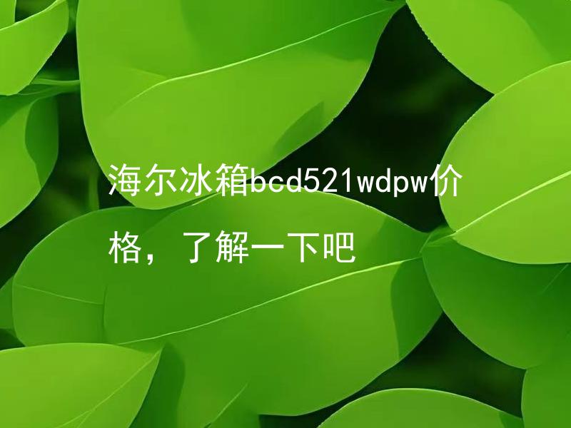 海尔冰箱bcd521wdpw价格，了解一下吧 海尔冰箱bcd521wdpw价格适中吗？