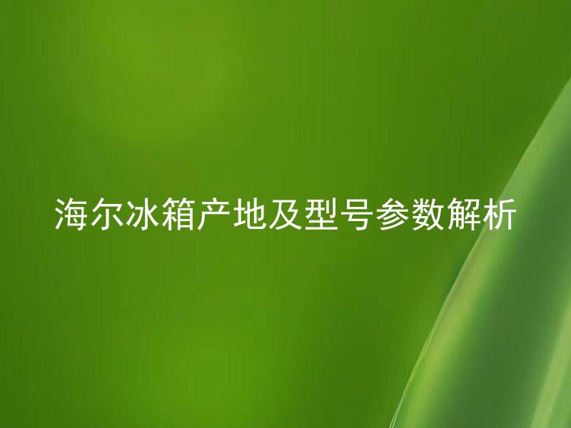 海尔冰箱产地及型号参数解析 海尔冰箱产地及型号参数选购攻略有哪些？