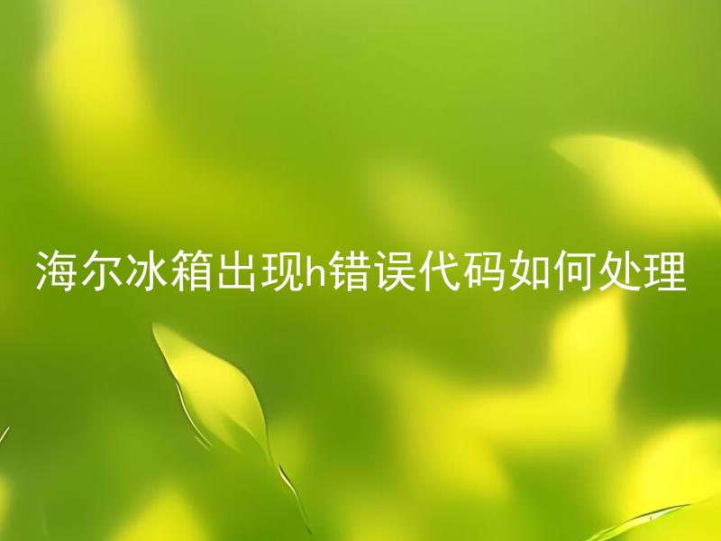 海尔冰箱出现h错误代码如何处理 海尔冰箱出现h错误代码如何解决