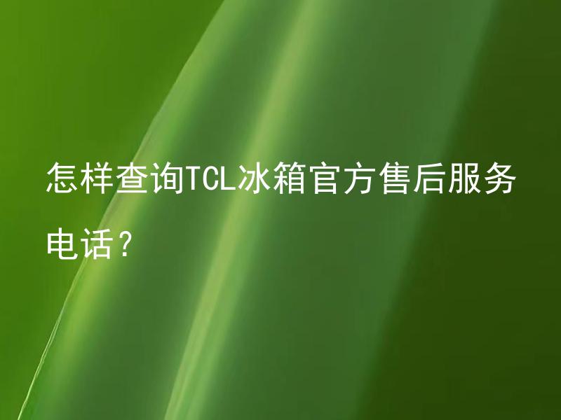 怎样查询TCL冰箱官方售后服务电话？ 怎样查询TCL冰箱官方售后服务电话是什么？