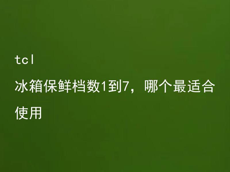 tcl 冰箱保鲜档数1到7，哪个最适合使用 TCL冰箱保鲜档数1到7，如何选择最适合的甚至最有效的保鲜档位？
