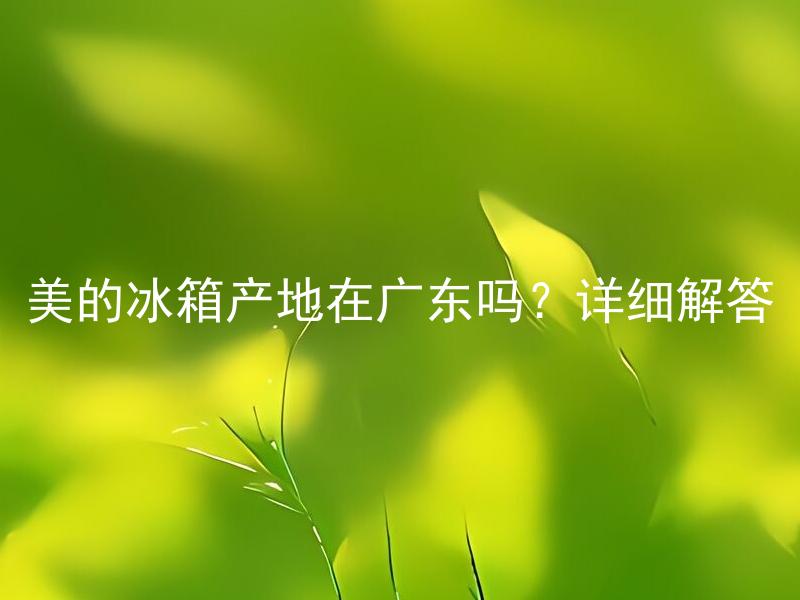 美的冰箱产地在广东吗？详细解答 美的冰箱产地在广东是正确的吗？