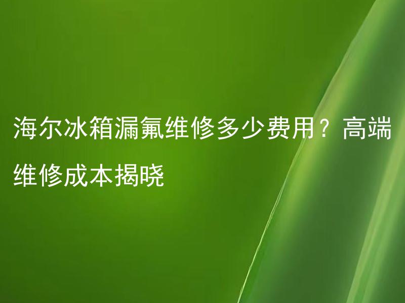 海尔冰箱漏氟维修多少费用？高端维修成本揭晓 海尔冰箱漏氟维修需要的费用是多少，如何确保高端维修的成本透明揭晓？